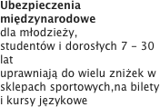 Ubezpieczenia międzynarodowe
dla młodzieży, studentów i dorosłych 7 - 30 latuprawniają do wielu zniżek w sklepach sportowych,na bilety i kursy językowe