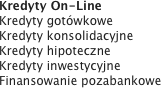 Kredyty On-Line
Kredyty gotówkowe
Kredyty konsolidacyjne
Kredyty hipoteczne
Kredyty inwestycyjne
Finansowanie pozabankowe