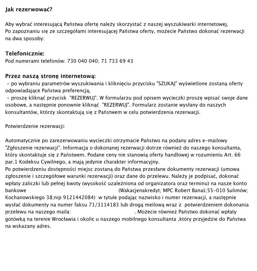 Jak rezerwować?Aby wybrać interesującą Państwa ofertę należy skorzystać z naszej wyszukiwarki internetowej.Po zapoznaniu się ze szczegółami interesującej Państwa oferty, możecie Państwo dokonać rezerwacji na dwa sposoby:Telefonicznie:Pod numerami telefonów: 730 040 040; 71 733 69 43Przez naszą stronę internetową: - po wybraniu parametrów wyszukiwania i kliknięciu przycisku "SZUKAJ" wyświetlone zostaną oferty odpowiadające Państwa preferencją, - proszę kliknąć przycisk  "REZERWUJ". W formularzu pod opisem wycieczki proszę wpisać swoje dane osobowe, a następnie ponownie kliknąć  "REZERWUJ". Formularz zostanie wysłany do naszych konsultantów, którzy skontaktują się z Państwem w celu potwierdzenia rezerwacji.Potwierdzenie rezerwacji:Automatycznie po zarezerwowaniu wycieczki otrzymacie Państwo na podany adres e-mailowy "Zgłoszenie rezerwacji". Informacja o dokonanej rezerwacji dotrze również do naszego konsultanta, który skontaktuje się z Państwem. Podane ceny nie stanowią oferty handlowej w rozumieniu Art. 66 par.1 Kodeksu Cywilnego, a mają jedynie charakter informacyjny.Po potwierdzeniu dostępności miejsc zostaną do Państwa przesłane dokumenty rezerwacji (umowa zgłoszenie i szczegółowe warunki rezerwacji) oraz dane do przelewu. Należy je podpisać, dokonać wpłaty zaliczki lub pełnej kwoty (wysokość uzależniona od organizatora oraz terminu) na nasze konto bankowe 57 1140 2004 0000 3402 3444 9014 (Wakacjenakredyt; MPC Robert Banaś;55-010 Sulimów; Kochanowskiego 38;nip 9121442084)  w tytule podając nazwisko i numer rezerwacji, a następnie wysłać dokumenty na numer faksu 71/3114183 lub drogą meilową wraz z  potwierdzeniem dokonania przelewu na naszego maila: biuro@wakacjenakredyt.pl. Możecie również Państwo dokonać wpłaty gotówką na terenie Wrocławia i okolic u naszego mobilnego konsultanta ,który przyjedzie do Państwa na wskazany adres.