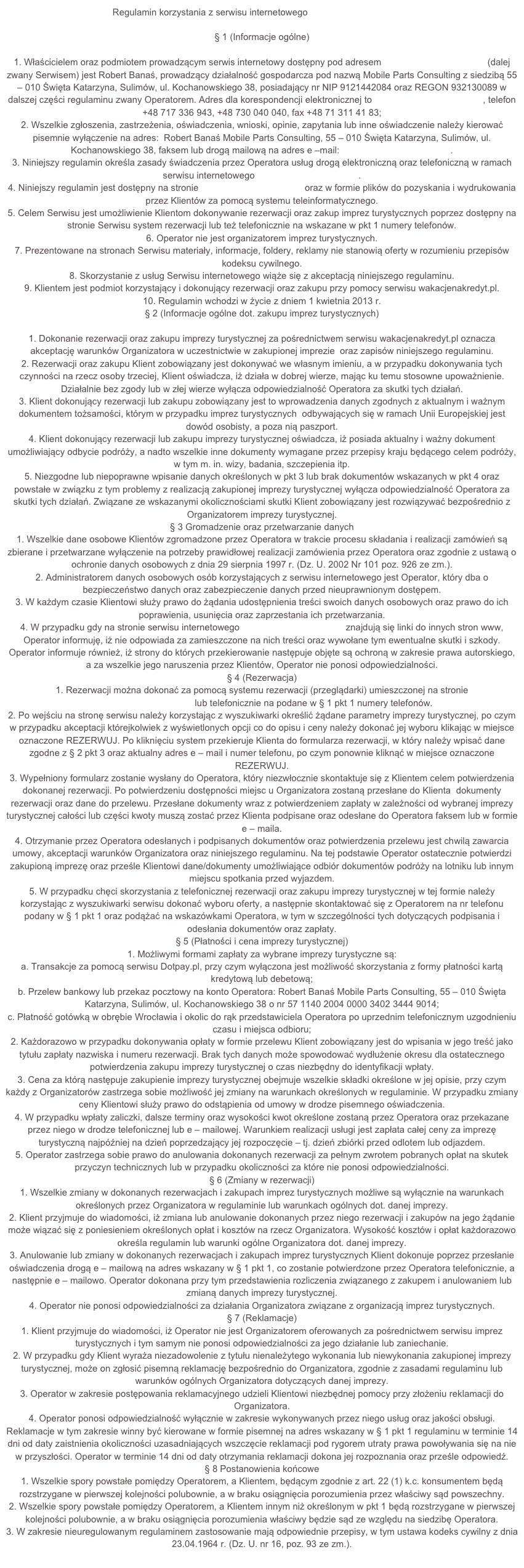 Regulamin korzystania z serwisu internetowego www.wakacjenakredyt.pl§ 1 (Informacje ogólne)1.	Właścicielem oraz podmiotem prowadzącym serwis internetowy dostępny pod adresem www.wakacjenakredyt.pl (dalej zwany Serwisem) jest Robert Banaś, prowadzący działalność gospodarcza pod nazwą Mobile Parts Consulting z siedzibą 55 – 010 Święta Katarzyna, Sulimów, ul. Kochanowskiego 38, posiadający nr NIP 9121442084 oraz REGON 932130089 w dalszej części regulaminu zwany Operatorem. Adres dla korespondencji elektronicznej to biuro@wakacjenakredyt.pl, telefon +48 717 336 943, +48 730 040 040, fax +48 71 311 41 83;2.	Wszelkie zgłoszenia, zastrzeżenia, oświadczenia, wnioski, opinie, zapytania lub inne oświadczenie należy kierować pisemnie wyłączenie na adres:  Robert Banaś Mobile Parts Consulting, 55 – 010 Święta Katarzyna, Sulimów, ul. Kochanowskiego 38, faksem lub drogą mailową na adres e –mail: biuro@wakacjenakredyt.pl.3.	Niniejszy regulamin określa zasady świadczenia przez Operatora usług drogą elektroniczną oraz telefoniczną w ramach serwisu internetowego www.wakacjenakredyt.pl. 4.	Niniejszy regulamin jest dostępny na stronie www.wakacjenakredyt.pl oraz w formie plików do pozyskania i wydrukowania przez Klientów za pomocą systemu teleinformatycznego. 5.	Celem Serwisu jest umożliwienie Klientom dokonywanie rezerwacji oraz zakup imprez turystycznych poprzez dostępny na stronie Serwisu system rezerwacji lub też telefonicznie na wskazane w pkt 1 numery telefonów. 6.	Operator nie jest organizatorem imprez turystycznych.7.	Prezentowane na stronach Serwisu materiały, informacje, foldery, reklamy nie stanowią oferty w rozumieniu przepisów kodeksu cywilnego.8.	Skorzystanie z usług Serwisu internetowego wiąże się z akceptacją niniejszego regulaminu.9.	Klientem jest podmiot korzystający i dokonujący rezerwacji oraz zakupu przy pomocy serwisu wakacjenakredyt.pl. 10.	Regulamin wchodzi w życie z dniem 1 kwietnia 2013 r.§ 2 (Informacje ogólne dot. zakupu imprez turystycznych)1.	Dokonanie rezerwacji oraz zakupu imprezy turystycznej za pośrednictwem serwisu wakacjenakredyt.pl oznacza akceptację warunków Organizatora w uczestnictwie w zakupionej imprezie  oraz zapisów niniejszego regulaminu. 2.	Rezerwacji oraz zakupu Klient zobowiązany jest dokonywać we własnym imieniu, a w przypadku dokonywania tych czynności na rzecz osoby trzeciej, Klient oświadcza, iż działa w dobrej wierze, mając ku temu stosowne upoważnienie. Działalnie bez zgody lub w złej wierze wyłącza odpowiedzialność Operatora za skutki tych działań.3.	Klient dokonujący rezerwacji lub zakupu zobowiązany jest to wprowadzenia danych zgodnych z aktualnym i ważnym dokumentem tożsamości, którym w przypadku imprez turystycznych  odbywających się w ramach Unii Europejskiej jest dowód osobisty, a poza nią paszport. 4.	Klient dokonujący rezerwacji lub zakupu imprezy turystycznej oświadcza, iż posiada aktualny i ważny dokument umożliwiający odbycie podróży, a nadto wszelkie inne dokumenty wymagane przez przepisy kraju będącego celem podróży, w tym m. in. wizy, badania, szczepienia itp. 5.	Niezgodne lub niepoprawne wpisanie danych określonych w pkt 3 lub brak dokumentów wskazanych w pkt 4 oraz powstałe w związku z tym problemy z realizacją zakupionej imprezy turystycznej wyłącza odpowiedzialność Operatora za skutki tych działań. Związane ze wskazanymi okolicznościami skutki Klient zobowiązany jest rozwiązywać bezpośrednio z Organizatorem imprezy turystycznej.   § 3 Gromadzenie oraz przetwarzanie danych 1.	Wszelkie dane osobowe Klientów zgromadzone przez Operatora w trakcie procesu składania i realizacji zamówień są zbierane i przetwarzane wyłączenie na potrzeby prawidłowej realizacji zamówienia przez Operatora oraz zgodnie z ustawą o ochronie danych osobowych z dnia 29 sierpnia 1997 r. (Dz. U. 2002 Nr 101 poz. 926 ze zm.).2.	Administratorem danych osobowych osób korzystających z serwisu internetowego jest Operator, który dba o bezpieczeństwo danych oraz zabezpieczenie danych przed nieuprawnionym dostępem.  3.	W każdym czasie Klientowi służy prawo do żądania udostępnienia treści swoich danych osobowych oraz prawo do ich poprawienia, usunięcia oraz zaprzestania ich przetwarzania.  4.	W przypadku gdy na stronie serwisu internetowego www.wakacjenakredyt.pl znajdują się linki do innych stron www, Operator informuję, iż nie odpowiada za zamieszczone na nich treści oraz wywołane tym ewentualne skutki i szkody. Operator informuje również, iż strony do których przekierowanie następuje objęte są ochroną w zakresie prawa autorskiego, a za wszelkie jego naruszenia przez Klientów, Operator nie ponosi odpowiedzialności. § 4 (Rezerwacja)1.	Rezerwacji można dokonać za pomocą systemu rezerwacji (przeglądarki) umieszczonej na stronie www.wakacjenakredyt.pl lub telefonicznie na podane w § 1 pkt 1 numery telefonów.2.	Po wejściu na stronę serwisu należy korzystając z wyszukiwarki określić żądane parametry imprezy turystycznej, po czym w przypadku akceptacji którejkolwiek z wyświetlonych opcji co do opisu i ceny należy dokonać jej wyboru klikając w miejsce oznaczone REZERWUJ. Po kliknięciu system przekieruje Klienta do formularza rezerwacji, w który należy wpisać dane zgodne z § 2 pkt 3 oraz aktualny adres e – mail i numer telefonu, po czym ponownie kliknąć w miejsce oznaczone REZERWUJ.3.	Wypełniony formularz zostanie wysłany do Operatora, który niezwłocznie skontaktuje się z Klientem celem potwierdzenia dokonanej rezerwacji. Po potwierdzeniu dostępności miejsc u Organizatora zostaną przesłane do Klienta  dokumenty rezerwacji oraz dane do przelewu. Przesłane dokumenty wraz z potwierdzeniem zapłaty w zależności od wybranej imprezy turystycznej całości lub części kwoty muszą zostać przez Klienta podpisane oraz odesłane do Operatora faksem lub w formie e – maila.4.	Otrzymanie przez Operatora odesłanych i podpisanych dokumentów oraz potwierdzenia przelewu jest chwilą zawarcia umowy, akceptacji warunków Organizatora oraz niniejszego regulaminu. Na tej podstawie Operator ostatecznie potwierdzi zakupioną imprezę oraz prześle Klientowi dane/dokumenty umożliwiające odbiór dokumentów podróży na lotniku lub innym miejscu spotkania przed wyjazdem. 5.	W przypadku chęci skorzystania z telefonicznej rezerwacji oraz zakupu imprezy turystycznej w tej formie należy korzystając z wyszukiwarki serwisu dokonać wyboru oferty, a następnie skontaktować się z Operatorem na nr telefonu podany w § 1 pkt 1 oraz podążać na wskazówkami Operatora, w tym w szczególności tych dotyczących podpisania i odesłania dokumentów oraz zapłaty. § 5 (Płatności i cena imprezy turystycznej)1.	Możliwymi formami zapłaty za wybrane imprezy turystyczne są:a.	Transakcje za pomocą serwisu Dotpay.pl, przy czym wyłączona jest możliwość skorzystania z formy płatności kartą kredytową lub debetową;b.	Przelew bankowy lub przekaz pocztowy na konto Operatora: Robert Banaś Mobile Parts Consulting, 55 – 010 Święta Katarzyna, Sulimów, ul. Kochanowskiego 38 o nr 57 1140 2004 0000 3402 3444 9014;c.	Płatność gotówką w obrębie Wrocławia i okolic do rąk przedstawiciela Operatora po uprzednim telefonicznym uzgodnieniu czasu i miejsca odbioru;2.	Każdorazowo w przypadku dokonywania opłaty w formie przelewu Klient zobowiązany jest do wpisania w jego treść jako tytułu zapłaty nazwiska i numeru rezerwacji. Brak tych danych może spowodować wydłużenie okresu dla ostatecznego potwierdzenia zakupu imprezy turystycznej o czas niezbędny do identyfikacji wpłaty.3.	Cena za którą następuje zakupienie imprezy turystycznej obejmuje wszelkie składki określone w jej opisie, przy czym każdy z Organizatorów zastrzega sobie możliwość jej zmiany na warunkach określonych w regulaminie. W przypadku zmiany ceny Klientowi służy prawo do odstąpienia od umowy w drodze pisemnego oświadczenia. 4.	W przypadku wpłaty zaliczki, dalsze terminy oraz wysokości kwot określone zostaną przez Operatora oraz przekazane przez niego w drodze telefonicznej lub e – mailowej. Warunkiem realizacji usługi jest zapłata całej ceny za imprezę turystyczną najpóźniej na dzień poprzedzający jej rozpoczęcie – tj. dzień zbiórki przed odlotem lub odjazdem. 5.	Operator zastrzega sobie prawo do anulowania dokonanych rezerwacji za pełnym zwrotem pobranych opłat na skutek przyczyn technicznych lub w przypadku okoliczności za które nie ponosi odpowiedzialności.  § 6 (Zmiany w rezerwacji)1.	Wszelkie zmiany w dokonanych rezerwacjach i zakupach imprez turystycznych możliwe są wyłącznie na warunkach określonych przez Organizatora w regulaminie lub warunkach ogólnych dot. danej imprezy. 2.	Klient przyjmuje do wiadomości, iż zmiana lub anulowanie dokonanych przez niego rezerwacji i zakupów na jego żądanie może wiązać się z poniesieniem określonych opłat i kosztów na rzecz Organizatora. Wysokość kosztów i opłat każdorazowo określa regulamin lub warunki ogólne Organizatora dot. danej imprezy. 3.	Anulowanie lub zmiany w dokonanych rezerwacjach i zakupach imprez turystycznych Klient dokonuje poprzez przesłanie oświadczenia drogą e – mailową na adres wskazany w § 1 pkt 1, co zostanie potwierdzone przez Operatora telefonicznie, a następnie e – mailowo. Operator dokonana przy tym przedstawienia rozliczenia związanego z zakupem i anulowaniem lub zmianą danych imprezy turystycznej. 4.	Operator nie ponosi odpowiedzialności za działania Organizatora związane z organizacją imprez turystycznych.§ 7 (Reklamacje)1.	Klient przyjmuje do wiadomości, iż Operator nie jest Organizatorem oferowanych za pośrednictwem serwisu imprez turystycznych i tym samym nie ponosi odpowiedzialności za jego działanie lub zaniechanie.  2.	W przypadku gdy Klient wyraża niezadowolenie z tytułu nienależytego wykonania lub niewykonania zakupionej imprezy turystycznej, może on zgłosić pisemną reklamację bezpośrednio do Organizatora, zgodnie z zasadami regulaminu lub warunków ogólnych Organizatora dotyczących danej imprezy. 3.	Operator w zakresie postępowania reklamacyjnego udzieli Klientowi niezbędnej pomocy przy złożeniu reklamacji do Organizatora.4.	Operator ponosi odpowiedzialność wyłącznie w zakresie wykonywanych przez niego usług oraz jakości obsługi. Reklamacje w tym zakresie winny być kierowane w formie pisemnej na adres wskazany w § 1 pkt 1 regulaminu w terminie 14 dni od daty zaistnienia okoliczności uzasadniających wszczęcie reklamacji pod rygorem utraty prawa powoływania się na nie w przyszłości. Operator w terminie 14 dni od daty otrzymania reklamacji dokona jej rozpoznania oraz prześle odpowiedź.§ 8 Postanowienia końcowe1.	Wszelkie spory powstałe pomiędzy Operatorem, a Klientem, będącym zgodnie z art. 22 (1) k.c. konsumentem będą rozstrzygane w pierwszej kolejności polubownie, a w braku osiągnięcia porozumienia przez właściwy sąd powszechny.2.	Wszelkie spory powstałe pomiędzy Operatorem, a Klientem innym niż określonym w pkt 1 będą rozstrzygane w pierwszej kolejności polubownie, a w braku osiągnięcia porozumienia właściwy będzie sąd ze względu na siedzibę Operatora.3.	W zakresie nieuregulowanym regulaminem zastosowanie mają odpowiednie przepisy, w tym ustawa kodeks cywilny z dnia 23.04.1964 r. (Dz. U. nr 16, poz. 93 ze zm.). 