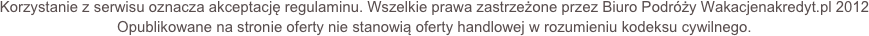 Korzystanie z serwisu oznacza akceptację regulaminu. Wszelkie prawa zastrzeżone przez Biuro Podróży Wakacjenakredyt.pl 2012Opublikowane na stronie oferty nie stanowią oferty handlowej w rozumieniu kodeksu cywilnego.